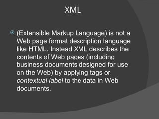 XML (Extensible Markup Language) is not a Web page format description language like HTML. Instead XML describes the contents of Web pages (including business documents designed for use on the Web) by applying tags or  contextual label  to the data in Web documents. 