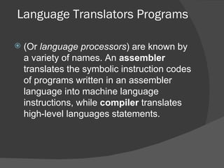 Language Translators Programs (Or  language processors ) are known by a variety of names. An  assembler  translates the symbolic instruction codes of programs written in an assembler language into machine language instructions, while  compiler  translates high-level languages statements. 