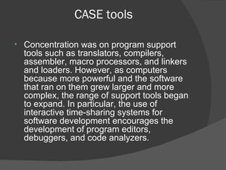 CASE tools Concentration was on program support tools such as translators, compilers, assembler, macro processors, and linkers and loaders. However, as computers because more powerful and the software that ran on them grew larger and more complex, the range of support tools began to expand. In particular, the use of interactive time-sharing systems for software development encourages the development of program editors, debuggers, and code analyzers. 