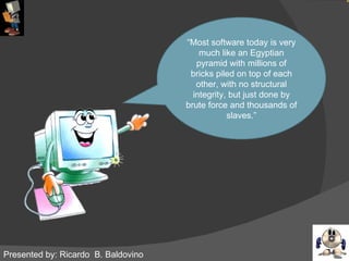 Presented by: Ricardo  B. Baldovino “ Most software today is very much like an Egyptian pyramid with millions of bricks piled on top of each other, with no structural integrity, but just done by brute force and thousands of slaves.” 