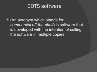 COTS software (An acronym which stands for  commercial off-the-shelf ) is software that is developed with the intention of selling the software in multiple copies. 