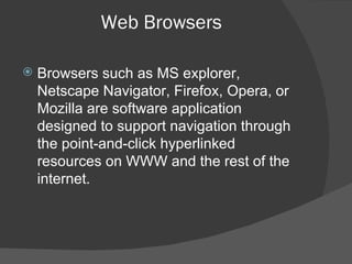 Web Browsers Browsers such as MS explorer, Netscape Navigator, Firefox, Opera, or Mozilla are software application designed to support navigation through the point-and-click hyperlinked resources on WWW and the rest of the internet. 