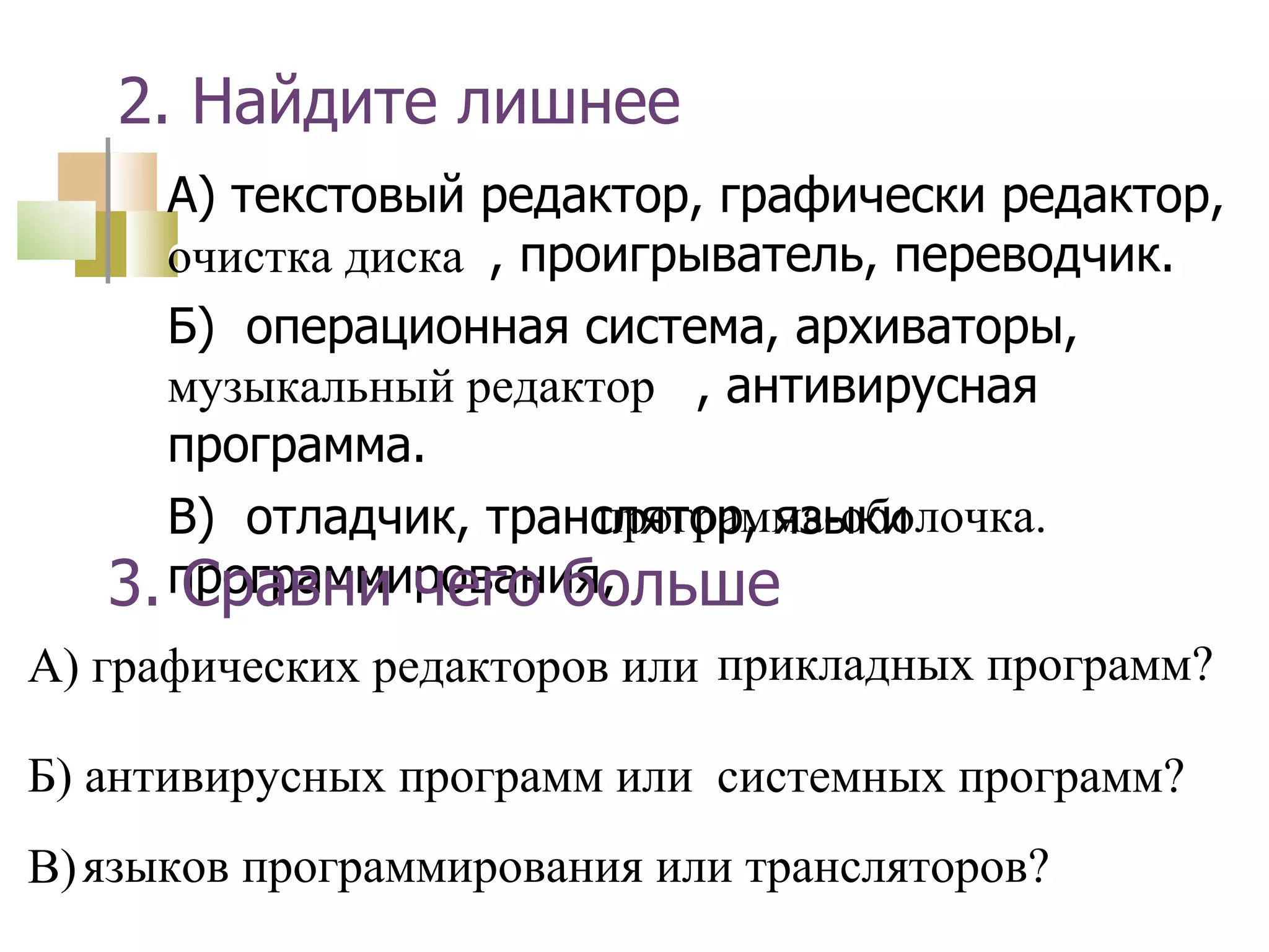 2. Найдите лишнее 3. Сравни чего больше музыкальный редактор программа-оболочка. прикладных программ? системных программ? языков программирования или трансляторов? очистка диска А) текстовый редактор, графически редактор,  очистка диска , проигрыватель, переводчик. Б)  операционная система, архиваторы,  музыкальный редактор , антивирусная программа. В)  отладчик, транслятор, языки программирования, А) графических редакторов или Б) антивирусных программ или В) 