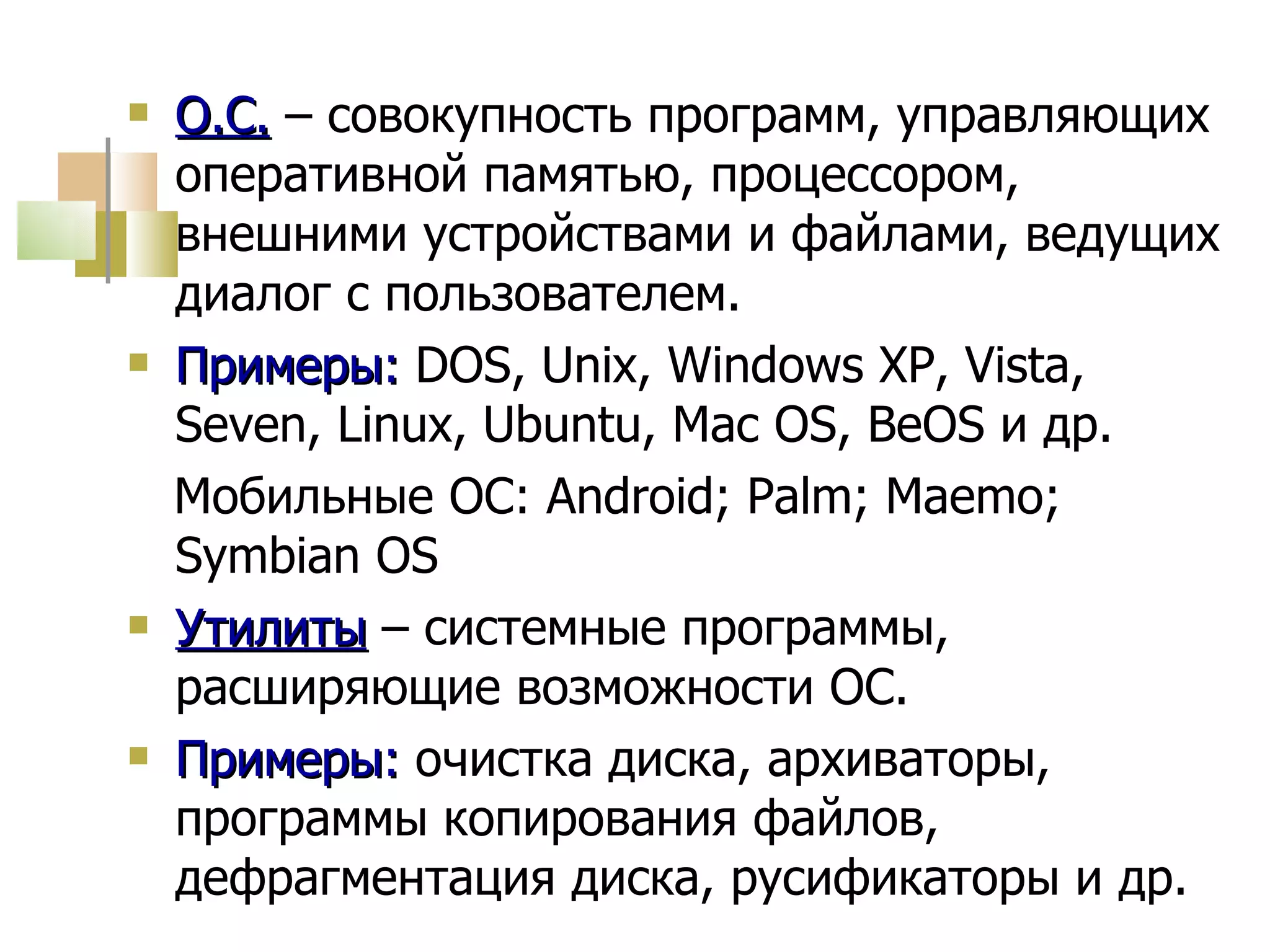 О.С.  – совокупность программ, управляющих оперативной памятью, процессором, внешними устройствами и файлами, ведущих диалог с пользователем. Примеры:  DOS,   Unix ,  Windows XP ,  Vista, Seven, Linux, Ubuntu, Mac OS , Be OS  и др. Мобильные ОС: Android; Palm; Maemo; Symbian OS Утилиты  – системные программы, расширяющие возможности ОС. Примеры:  очистка диска, архиваторы, программы копирования файлов, дефрагментация диска, русификаторы и др. 
