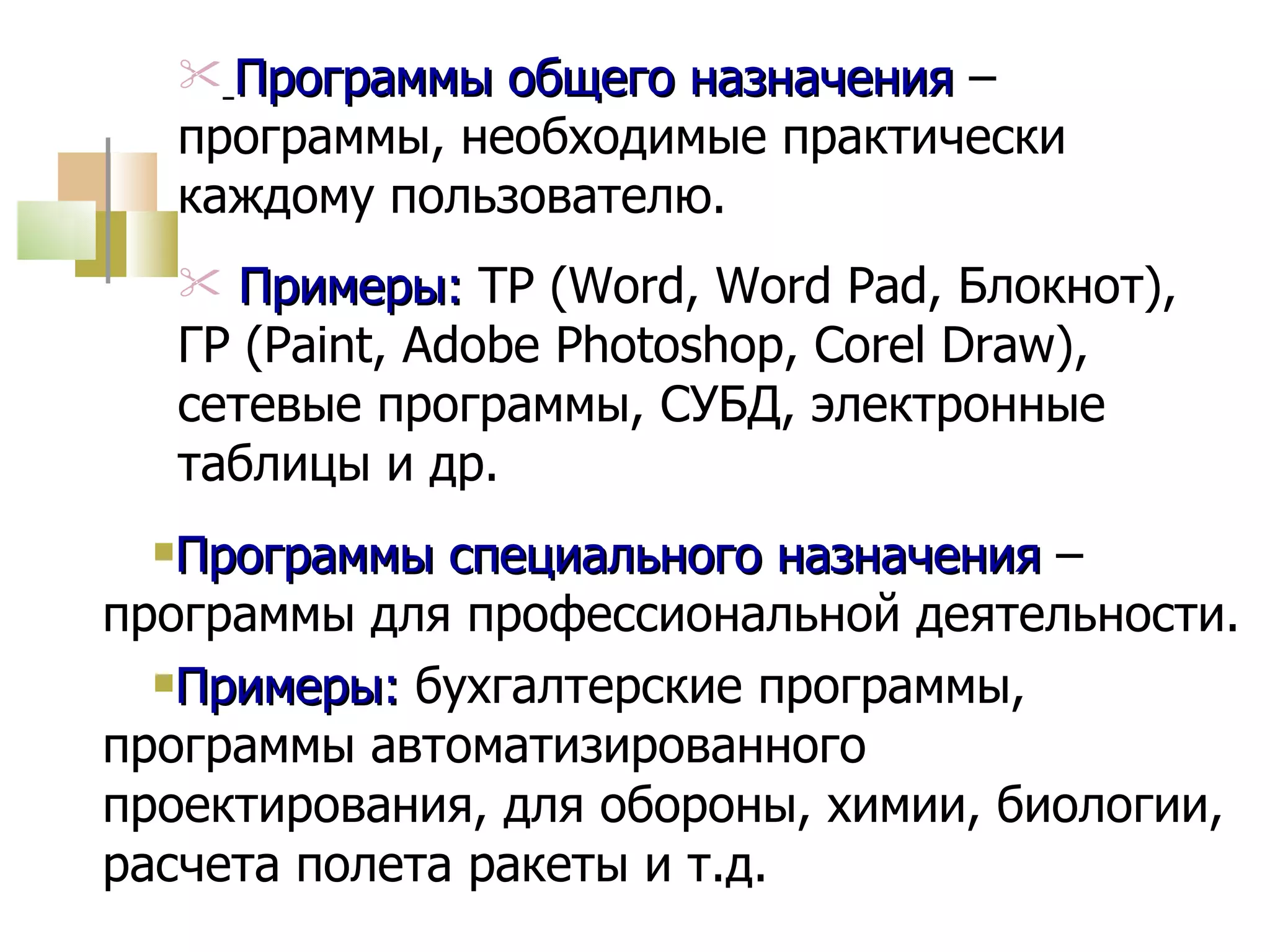 Программы специального назначения  – программы для профессиональной деятельности. Примеры:  бухгалтерские программы, программы автоматизированного проектирования, для обороны, химии, биологии, расчета полета ракеты и т.д. Программы общего назначения  – программы, необходимые практически каждому пользователю. Примеры:  ТР ( Word ,  Word Pad , Блокнот), ГР ( Paint, Adobe Photoshop, Corel Draw) , сетевые программы, СУБД, электронные таблицы и др. 