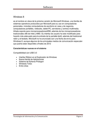 Software


Windows 8
es el nombre en clave de la próxima versión de Microsoft Windows, una familia de
sistemas operativos producidos por Microsoft para su uso en computadoras
personales, incluidas computadoras de escritorio en casa y de negocios,
computadoras portátiles, netbooks, tablet PC, servidores y centros multimedia.
Añade soporte para microprocesadoresARM, además de los microprocesadores
tradicionales x86 de Intel y AMD. Su interfaz de usuario ha sido modificado para
hacerlo más adecuado para la entrada de la pantalla táctil, además del tradicional
ratón y el teclado. Microsoft no ha anunciado aún una fecha de envío para
Windows 8, aunque algunos de los principales medios de comunicación especulan
que podría estar disponible a finales de 2012

Características nuevas en el sistema

Compatibilidad con USB 3.0

       Interfaz Ribbon en el Explorador de Windows
       Nueva tienda de Aplicaciones
       Sistema de ficheros Protogon
       Windows ToGo
       Entre otras




Tecnologías de Información y la Comunicación                              Página 3
 