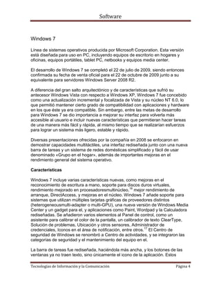Software


Windows 7

Línea de sistemas operativos producida por Microsoft Corporation. Esta versión
está diseñada para uso en PC, incluyendo equipos de escritorio en hogares y
oficinas, equipos portátiles, tablet PC, netbooks y equipos media center.

El desarrollo de Windows 7 se completó el 22 de julio de 2009, siendo entonces
confirmada su fecha de venta oficial para el 22 de octubre de 2009 junto a su
equivalente para servidores Windows Server 2008 R2.

A diferencia del gran salto arquitectónico y de características que sufrió su
antecesor Windows Vista con respecto a Windows XP, Windows 7 fue concebido
como una actualización incremental y focalizada de Vista y su núcleo NT 6.0, lo
que permitió mantener cierto grado de compatibilidad con aplicaciones y hardware
en los que éste ya era compatible. Sin embargo, entre las metas de desarrollo
para Windows 7 se dio importancia a mejorar su interfaz para volverla más
accesible al usuario e incluir nuevas características que permitieran hacer tareas
de una manera más fácil y rápida, al mismo tiempo que se realizarían esfuerzos
para lograr un sistema más ligero, estable y rápido.

Diversas presentaciones ofrecidas por la compañía en 2008 se enfocaron en
demostrar capacidades multitáctiles, una interfaz rediseñada junto con una nueva
barra de tareas y un sistema de redes domésticas simplificado y fácil de usar
denominado «Grupo en el hogar», además de importantes mejoras en el
rendimiento general del sistema operativo.

Características

Windows 7 incluye varias características nuevas, como mejoras en el
reconocimiento de escritura a mano, soporte para discos duros virtuales,
rendimiento mejorado en procesadoresmultinúcleo,16 mejor rendimiento de
arranque, DirectAccess, y mejoras en el núcleo. Windows 7 añade soporte para
sistemas que utilizan múltiples tarjetas gráficas de proveedores distintos
(heterogeneousmulti-adapter o multi-GPU), una nueva versión de Windows Media
Center y un gadget para el, y aplicaciones como Paint, Wordpad y la Calculadora
rediseñadas. Se añadieron varios elementos al Panel de control, como un
asistente para calibrar el color de la pantalla, un calibrador de texto ClearType,
Solución de problemas, Ubicación y otros sensores, Administrador de
credenciales, Iconos en el área de notificación, entre otros.17 El Centro de
seguridad de Windows se renombró a Centro de actividades, y se integraron las
categorías de seguridad y el mantenimiento del equipo en el.

La barra de tareas fue rediseñada, haciéndola más ancha, y los botones de las
ventanas ya no traen texto, sino únicamente el icono de la aplicación. Estos

Tecnologías de Información y la Comunicación                               Página 4
 