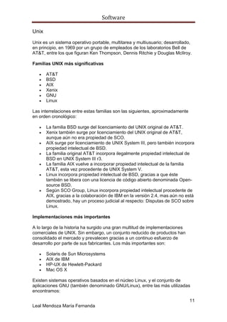 Software

Unix

Unix es un sistema operativo portable, multitarea y multiusuario; desarrollado,
en principio, en 1969 por un grupo de empleados de los laboratorios Bell de
AT&T, entre los que figuran Ken Thompson, Dennis Ritchie y Douglas McIlroy.

Familias UNIX más significativas

       AT&T
       BSD
       AIX
       Xenix
       GNU
       Linux

Las interrelaciones entre estas familias son las siguientes, aproximadamente
en orden cronológico:

       La familia BSD surge del licenciamiento del UNIX original de AT&T.
       Xenix también surge por licenciamiento del UNIX original de AT&T,
       aunque aún no era propiedad de SCO.
       AIX surge por licenciamiento de UNIX System III, pero también incorpora
       propiedad intelectual de BSD.
       La familia original AT&T incorpora ilegalmente propiedad intelectual de
       BSD en UNIX System III r3.
       La familia AIX vuelve a incorporar propiedad intelectual de la familia
       AT&T, esta vez procedente de UNIX System V.
       Linux incorpora propiedad intelectual de BSD, gracias a que éste
       también se libera con una licencia de código abierto denominada Open-
       source BSD.
       Según SCO Group, Linux incorpora propiedad intelectual procedente de
       AIX, gracias a la colaboración de IBM en la versión 2.4, mas aún no está
       demostrado, hay un proceso judicial al respecto: Disputas de SCO sobre
       Linux.

Implementaciones más importantes

A lo largo de la historia ha surgido una gran multitud de implementaciones
comerciales de UNIX. Sin embargo, un conjunto reducido de productos han
consolidado el mercado y prevalecen gracias a un continuo esfuerzo de
desarrollo por parte de sus fabricantes. Los más importantes son:

       Solaris de Sun Microsystems
       AIX de IBM
       HP-UX de Hewlett-Packard
       Mac OS X

Existen sistemas operativos basados en el núcleo Linux, y el conjunto de
aplicaciones GNU (también denominado GNU/Linux), entre las más utilizadas
encontramos:

                                                                               11
Leal Mendoza María Fernanda
 