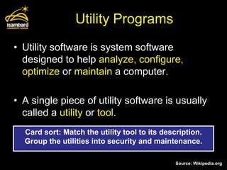 Utility Programs
• Utility software is system software
  designed to help analyze, configure,
  optimize or maintain a computer.

• A single piece of utility software is usually
  called a utility or tool.
  Card sort: Match the utility tool to its description.
  Group the utilities into security and maintenance.

                                               Source: Wikipedia.org
 