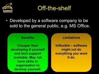 Off-the-shelf
• Developed by a software company to be
  sold to the general public, e.g. MS Office.

        Benefits               Limitations

      Cheaper than         Inflexible – software
  developing it yourself       might not do
    and tech support       everything you want
   available. May not              it do.
      have skills in
     organisation to
    develop yourself.
 