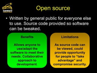 Open source
• Written by general public for everyone else
  to use. Source code provided so software
  can be tweaked.
        Benefits               Limitations

    Allows anyone to        As source code can
      use/adapt the          be viewed, could
  software to meet their    provide opportunity
   needs. Collaborative     for people to “take
       approach to            advantage” and
      development.         compromise security.
 