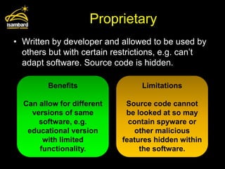 Proprietary
• Written by developer and allowed to be used by
  others but with certain restrictions, e.g. can’t
  adapt software. Source code is hidden.

         Benefits                Limitations

  Can allow for different    Source code cannot
    versions of same         be looked at so may
      software, e.g.          contain spyware or
   educational version          other malicious
       with limited         features hidden within
      functionality.             the software.
 