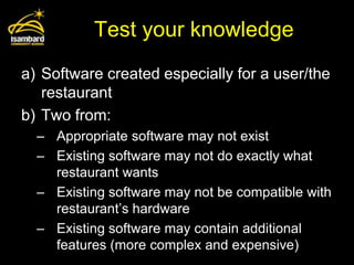 Test your knowledge
a) Software created especially for a user/the
   restaurant
b) Two from:
  – Appropriate software may not exist
  – Existing software may not do exactly what
    restaurant wants
  – Existing software may not be compatible with
    restaurant’s hardware
  – Existing software may contain additional
    features (more complex and expensive)
 