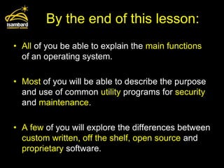 By the end of this lesson:
• All of you be able to explain the main functions
  of an operating system.

• Most of you will be able to describe the purpose
  and use of common utility programs for security
  and maintenance.

• A few of you will explore the differences between
  custom written, off the shelf, open source and
  proprietary software.
 
