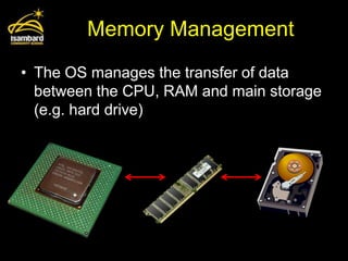 Memory Management
• The OS manages the transfer of data
  between the CPU, RAM and main storage
  (e.g. hard drive)
 