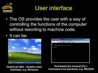 User interface
• The OS provides the user with a way of
  controlling the functions of the computer
  without resorting to machine code.
• It can be:




Graphical (GUI – Graphic User      Text-based [no mouse] (CLI –
   Interface), e.g. Windows     Command Line Interface), e.g. MS-DOS
 