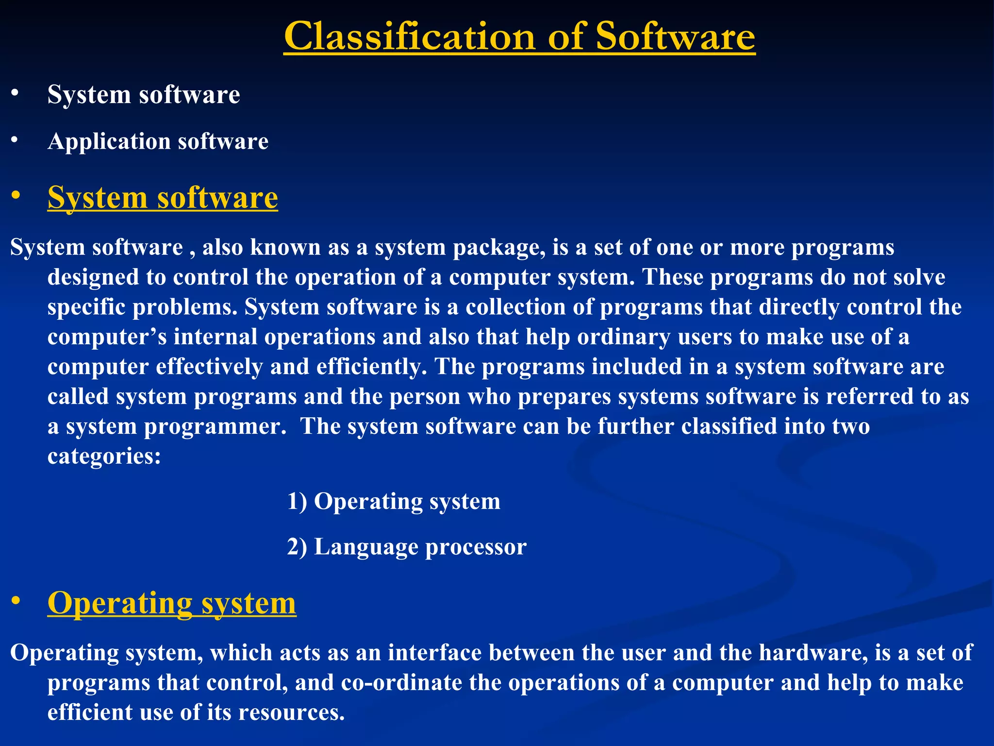 Classification of Software
•   System software
•   Application software

• System software
System software , also known as a system package, is a set of one or more programs
   designed to control the operation of a computer system. These programs do not solve
   specific problems. System software is a collection of programs that directly control the
   computer’s internal operations and also that help ordinary users to make use of a
   computer effectively and efficiently. The programs included in a system software are
   called system programs and the person who prepares systems software is referred to as
   a system programmer. The system software can be further classified into two
   categories:
                           1) Operating system
                           2) Language processor

• Operating system
Operating system, which acts as an interface between the user and the hardware, is a set of
  programs that control, and co-ordinate the operations of a computer and help to make
  efficient use of its resources.
 