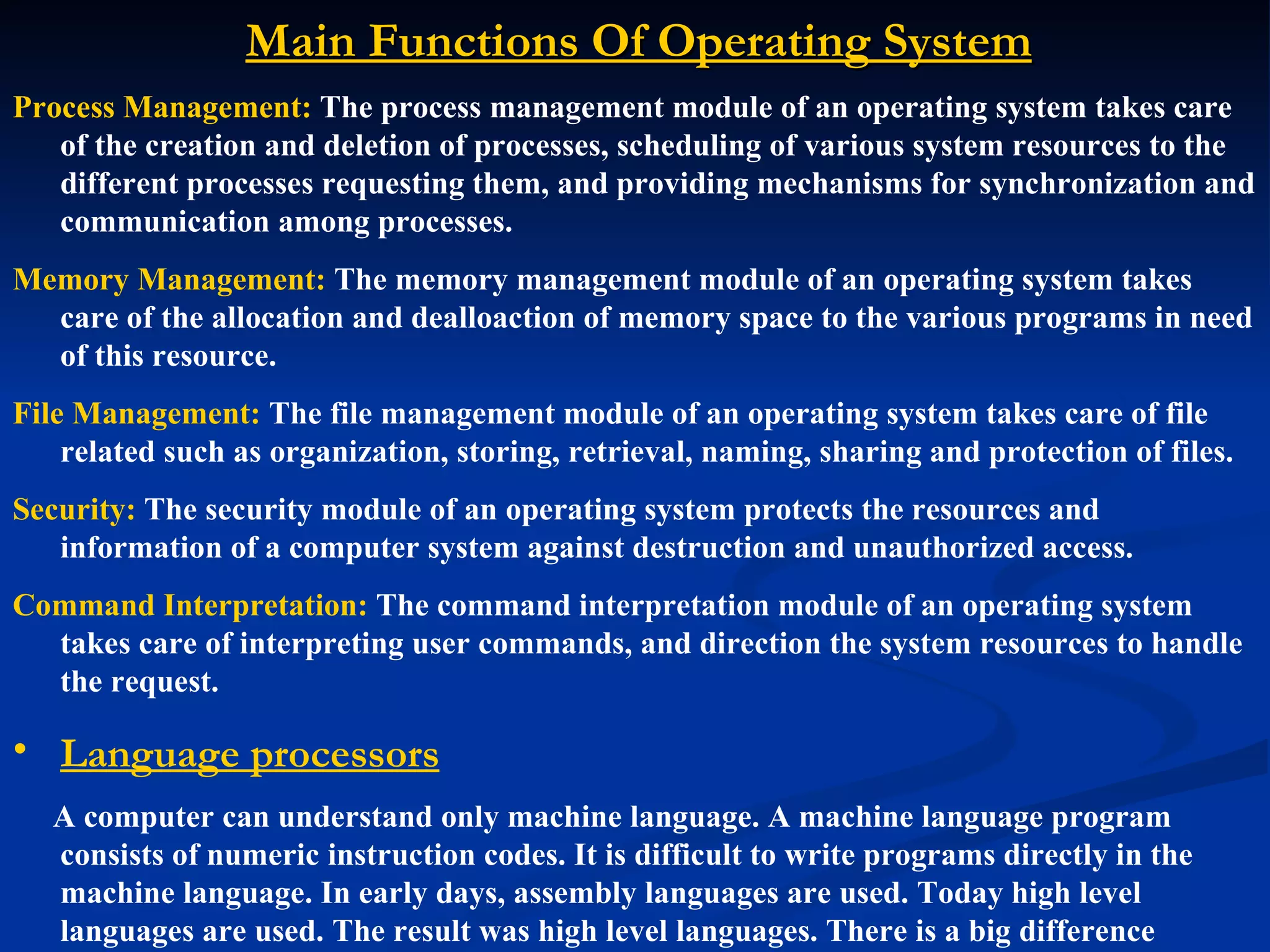 Main Functions Of Operating System
Process Management: The process management module of an operating system takes care
   of the creation and deletion of processes, scheduling of various system resources to the
   different processes requesting them, and providing mechanisms for synchronization and
   communication among processes.
Memory Management: The memory management module of an operating system takes
  care of the allocation and dealloaction of memory space to the various programs in need
  of this resource.
File Management: The file management module of an operating system takes care of file
    related such as organization, storing, retrieval, naming, sharing and protection of files.
Security: The security module of an operating system protects the resources and
   information of a computer system against destruction and unauthorized access.
Command Interpretation: The command interpretation module of an operating system
  takes care of interpreting user commands, and direction the system resources to handle
  the request.

• Language processors
   A computer can understand only machine language. A machine language program
   consists of numeric instruction codes. It is difficult to write programs directly in the
   machine language. In early days, assembly languages are used. Today high level
   languages are used. The result was high level languages. There is a big difference
 