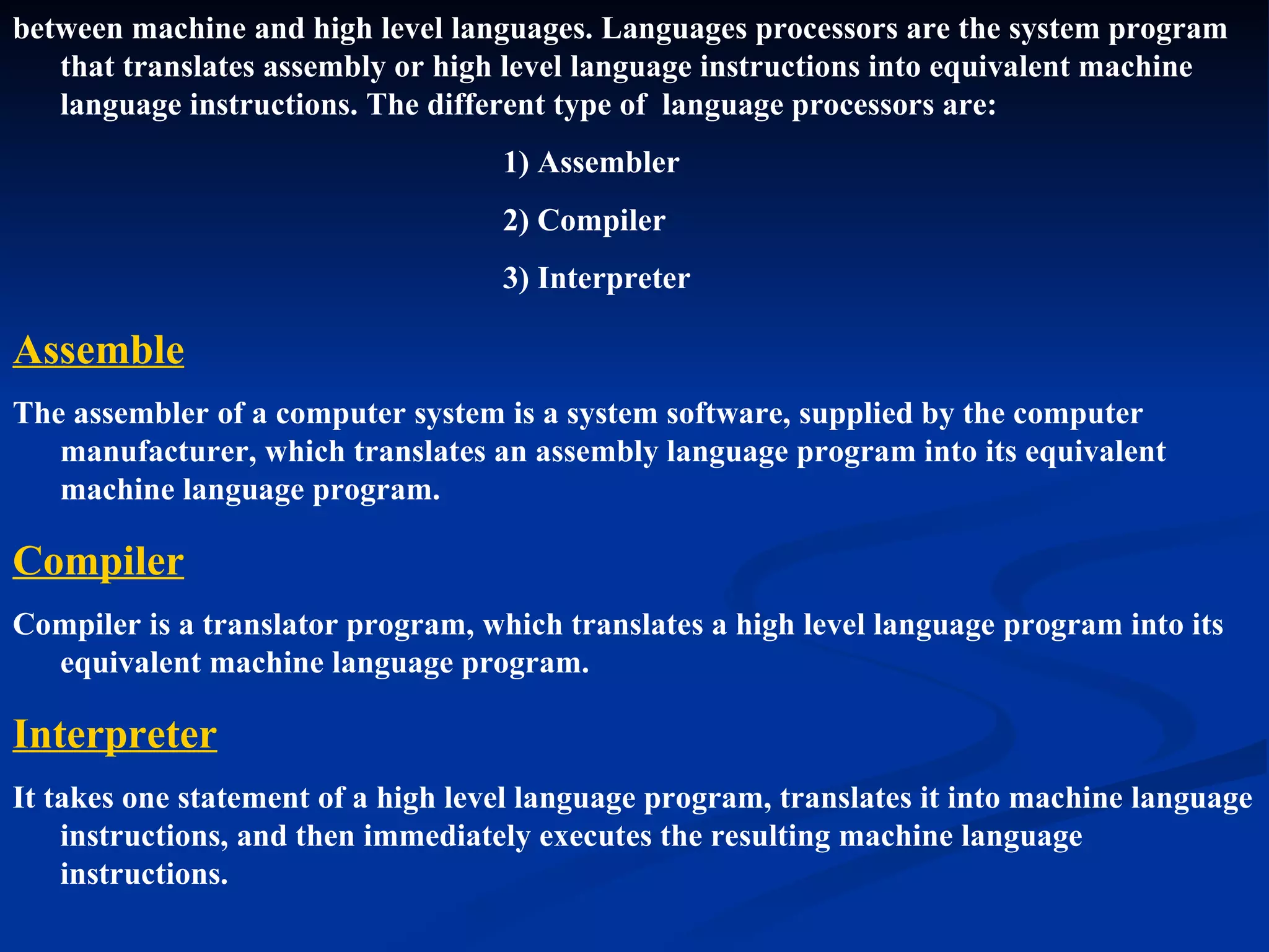 between machine and high level languages. Languages processors are the system program
   that translates assembly or high level language instructions into equivalent machine
   language instructions. The different type of language processors are:
                                    1) Assembler
                                    2) Compiler
                                    3) Interpreter

Assemble
The assembler of a computer system is a system software, supplied by the computer
   manufacturer, which translates an assembly language program into its equivalent
   machine language program.

Compiler
Compiler is a translator program, which translates a high level language program into its
  equivalent machine language program.

Interpreter
It takes one statement of a high level language program, translates it into machine language
    instructions, and then immediately executes the resulting machine language
    instructions.
 