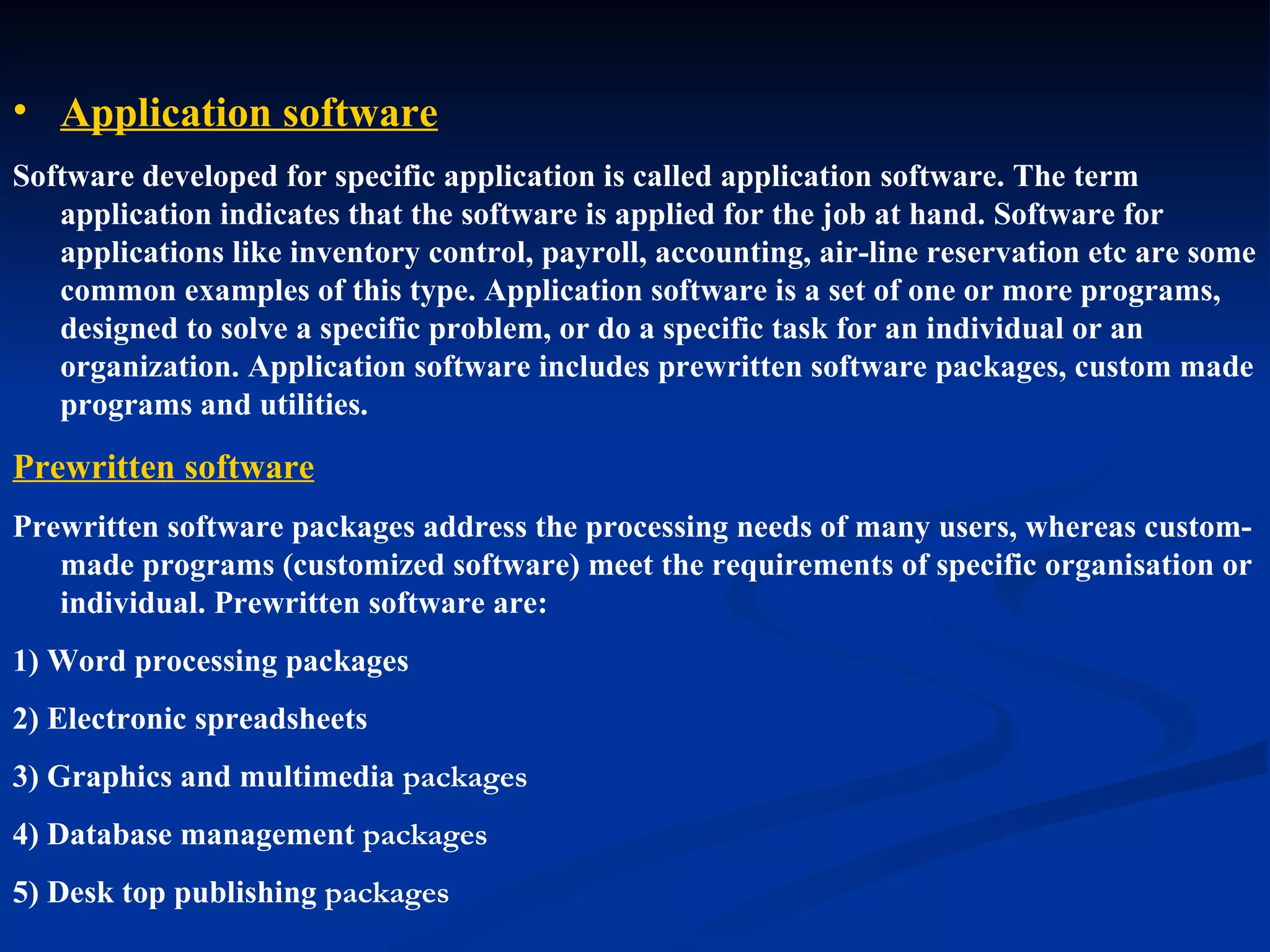 • Application software
Software developed for specific application is called application software. The term
   application indicates that the software is applied for the job at hand. Software for
   applications like inventory control, payroll, accounting, air-line reservation etc are some
   common examples of this type. Application software is a set of one or more programs,
   designed to solve a specific problem, or do a specific task for an individual or an
   organization. Application software includes prewritten software packages, custom made
   programs and utilities.

Prewritten software
Prewritten software packages address the processing needs of many users, whereas custom-
   made programs (customized software) meet the requirements of specific organisation or
   individual. Prewritten software are:
1) Word processing packages
2) Electronic spreadsheets
3) Graphics and multimedia packages
4) Database management packages
5) Desk top publishing packages
 