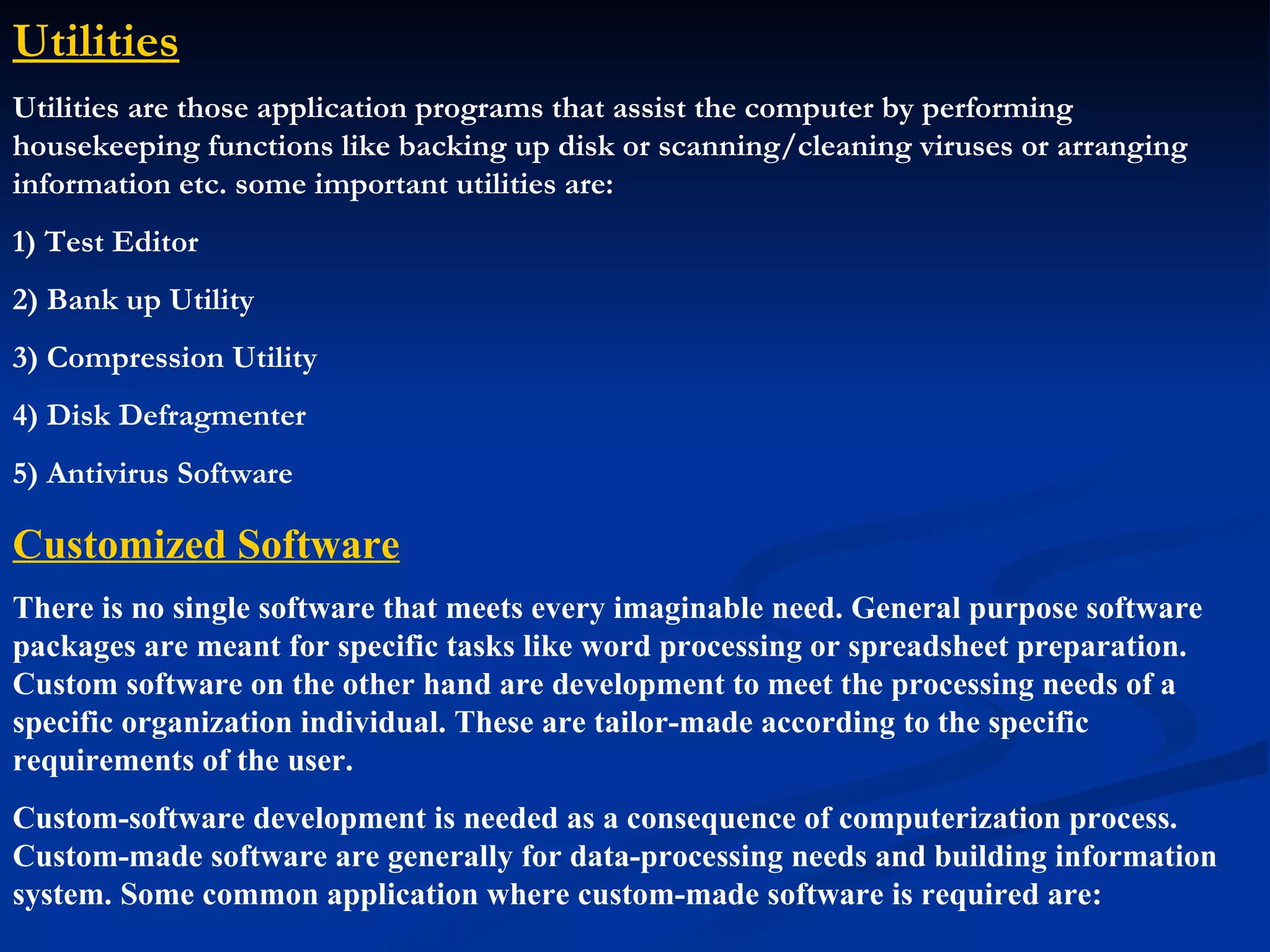 Utilities
Utilities are those application programs that assist the computer by performing
housekeeping functions like backing up disk or scanning/cleaning viruses or arranging
information etc. some important utilities are:
1) Test Editor
2) Bank up Utility
3) Compression Utility
4) Disk Defragmenter
5) Antivirus Software

Customized Software
There is no single software that meets every imaginable need. General purpose software
packages are meant for specific tasks like word processing or spreadsheet preparation.
Custom software on the other hand are development to meet the processing needs of a
specific organization individual. These are tailor-made according to the specific
requirements of the user.
Custom-software development is needed as a consequence of computerization process.
Custom-made software are generally for data-processing needs and building information
system. Some common application where custom-made software is required are:
 