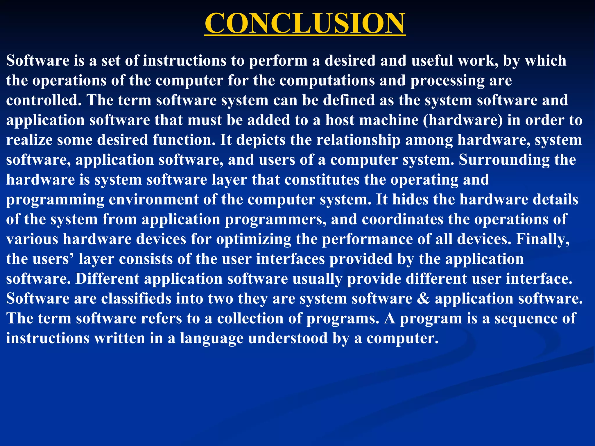 CONCLUSION
Software is a set of instructions to perform a desired and useful work, by which
the operations of the computer for the computations and processing are
controlled. The term software system can be defined as the system software and
application software that must be added to a host machine (hardware) in order to
realize some desired function. It depicts the relationship among hardware, system
software, application software, and users of a computer system. Surrounding the
hardware is system software layer that constitutes the operating and
programming environment of the computer system. It hides the hardware details
of the system from application programmers, and coordinates the operations of
various hardware devices for optimizing the performance of all devices. Finally,
the users’ layer consists of the user interfaces provided by the application
software. Different application software usually provide different user interface.
Software are classifieds into two they are system software & application software.
The term software refers to a collection of programs. A program is a sequence of
instructions written in a language understood by a computer.
 