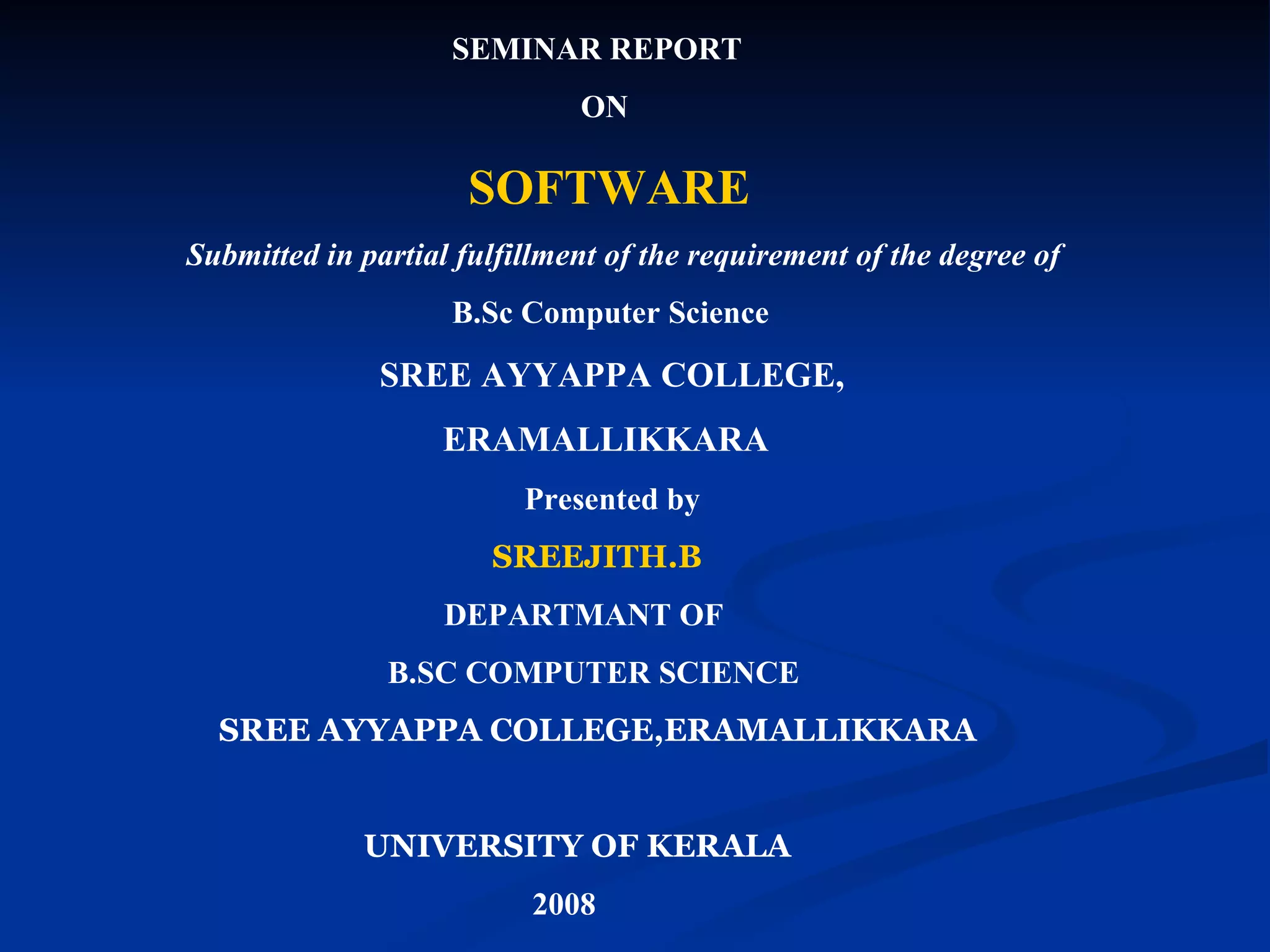 SEMINAR REPORT
                              ON

                     SOFTWARE
Submitted in partial fulfillment of the requirement of the degree of
                    B.Sc Computer Science

               SREE AYYAPPA COLLEGE,
                   ERAMALLIKKARA
                          Presented by
                       SREEJITH.B
                    DEPARTMANT OF
               B.SC COMPUTER SCIENCE
  SREE AYYAPPA COLLEGE,ERAMALLIKKARA


             UNIVERSITY OF KERALA
                          2008
 