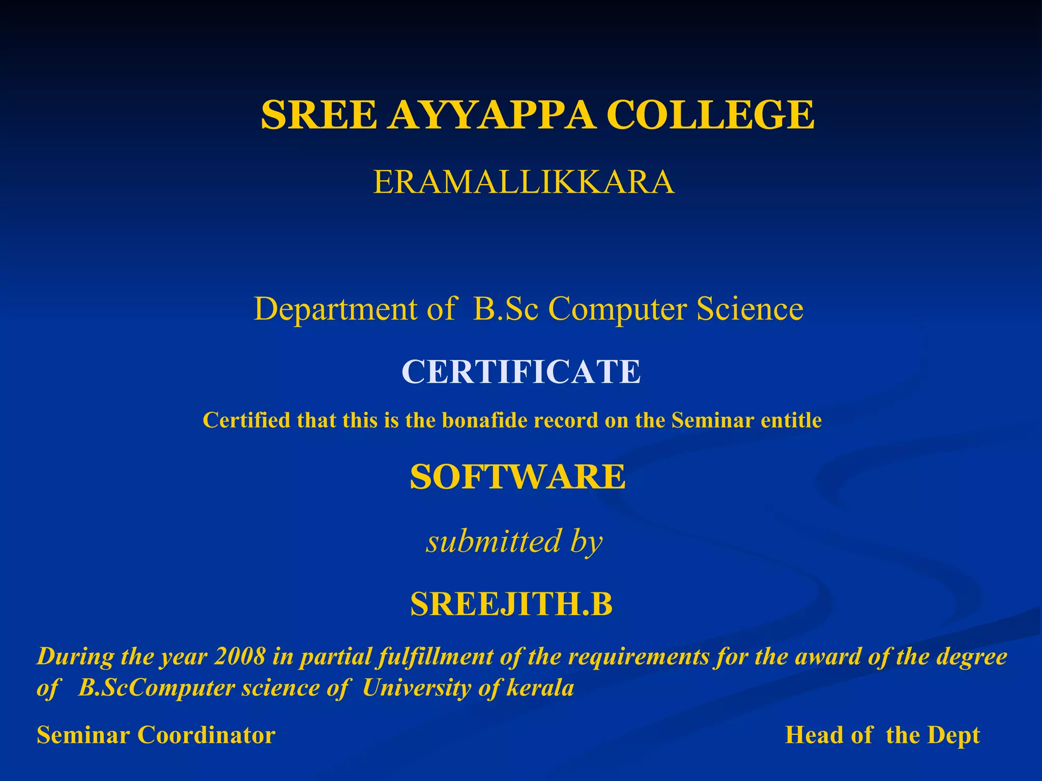 SREE AYYAPPA COLLEGE
                                ERAMALLIKKARA


                    Department of B.Sc Computer Science
                                   CERTIFICATE
               Certified that this is the bonafide record on the Seminar entitle

                                    SOFTWARE
                                      submitted by
                                    SREEJITH.B
During the year 2008 in partial fulfillment of the requirements for the award of the degree
of B.ScComputer science of University of kerala
Seminar Coordinator                                                         Head of the Dept
 