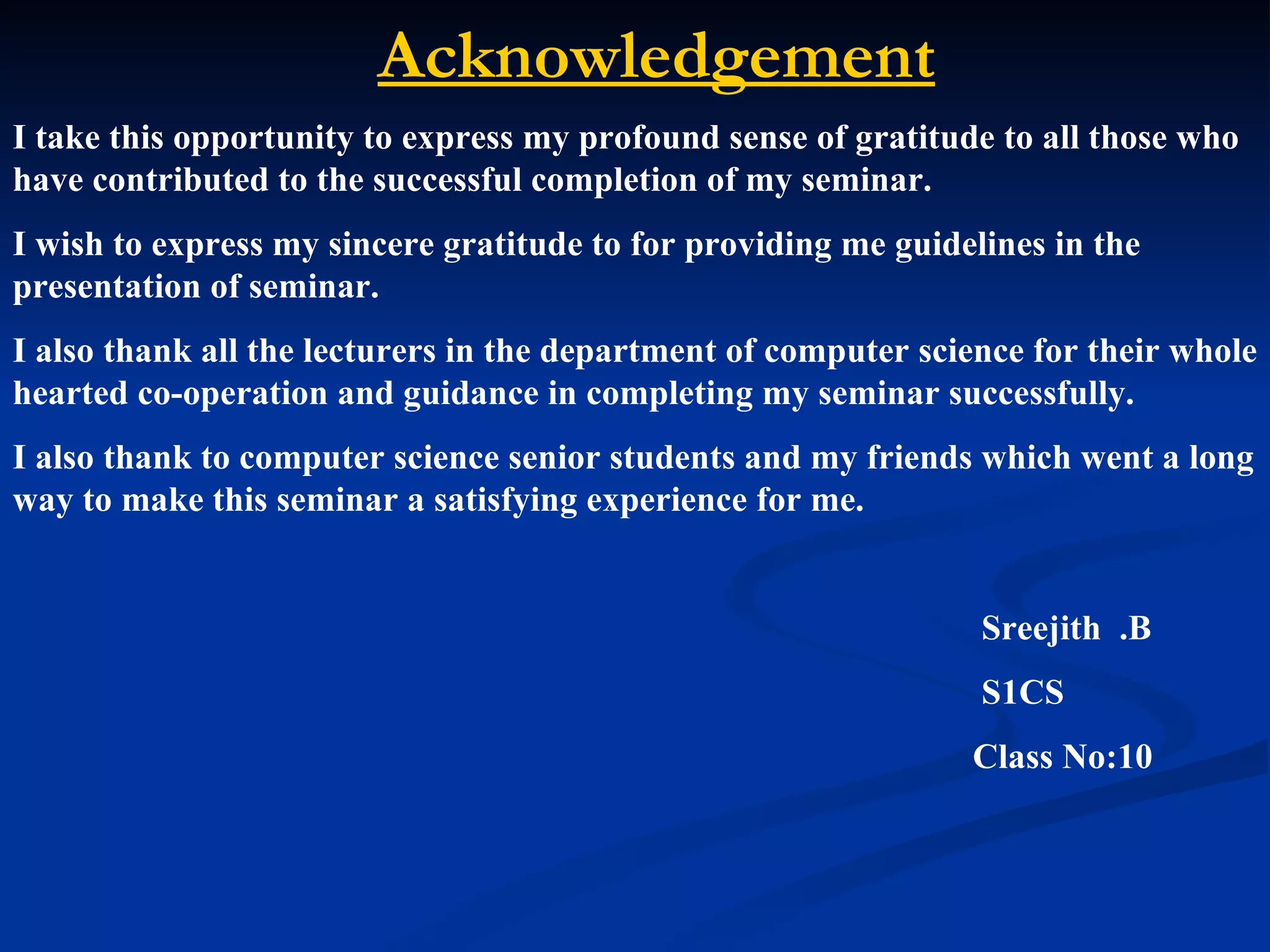 Acknowledgement
I take this opportunity to express my profound sense of gratitude to all those who
have contributed to the successful completion of my seminar.
I wish to express my sincere gratitude to for providing me guidelines in the
presentation of seminar.
I also thank all the lecturers in the department of computer science for their whole
hearted co-operation and guidance in completing my seminar successfully.
I also thank to computer science senior students and my friends which went a long
way to make this seminar a satisfying experience for me.


                                                                 Sreejith .B
                                                                 S1CS
                                                                Class No:10
 