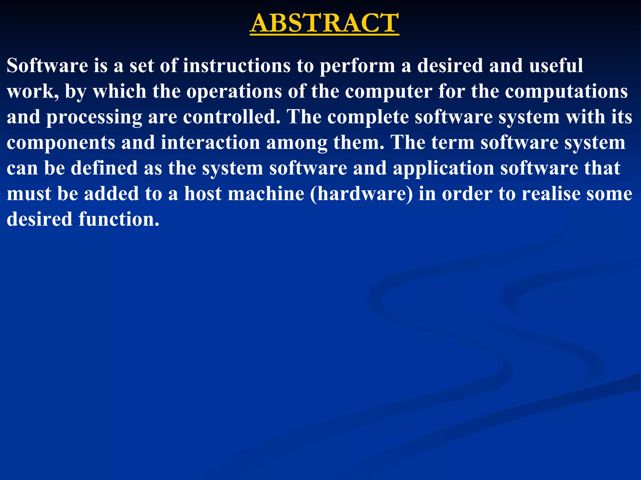 ABSTRACT
Software is a set of instructions to perform a desired and useful
work, by which the operations of the computer for the computations
and processing are controlled. The complete software system with its
components and interaction among them. The term software system
can be defined as the system software and application software that
must be added to a host machine (hardware) in order to realise some
desired function.
 