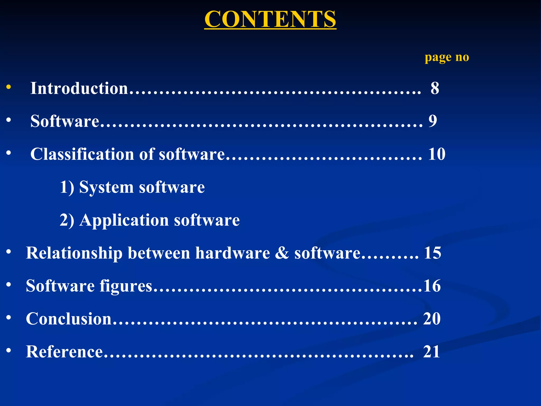 CONTENTS
                                               page no

•   Introduction…………………………………………. 8
•   Software……………………………………………… 9
•   Classification of software…………………………… 10
      1) System software
      2) Application software
• Relationship between hardware & software………. 15
• Software figures………………………………………16
• Conclusion…………………………………………… 20
• Reference……………………………………………. 21
 