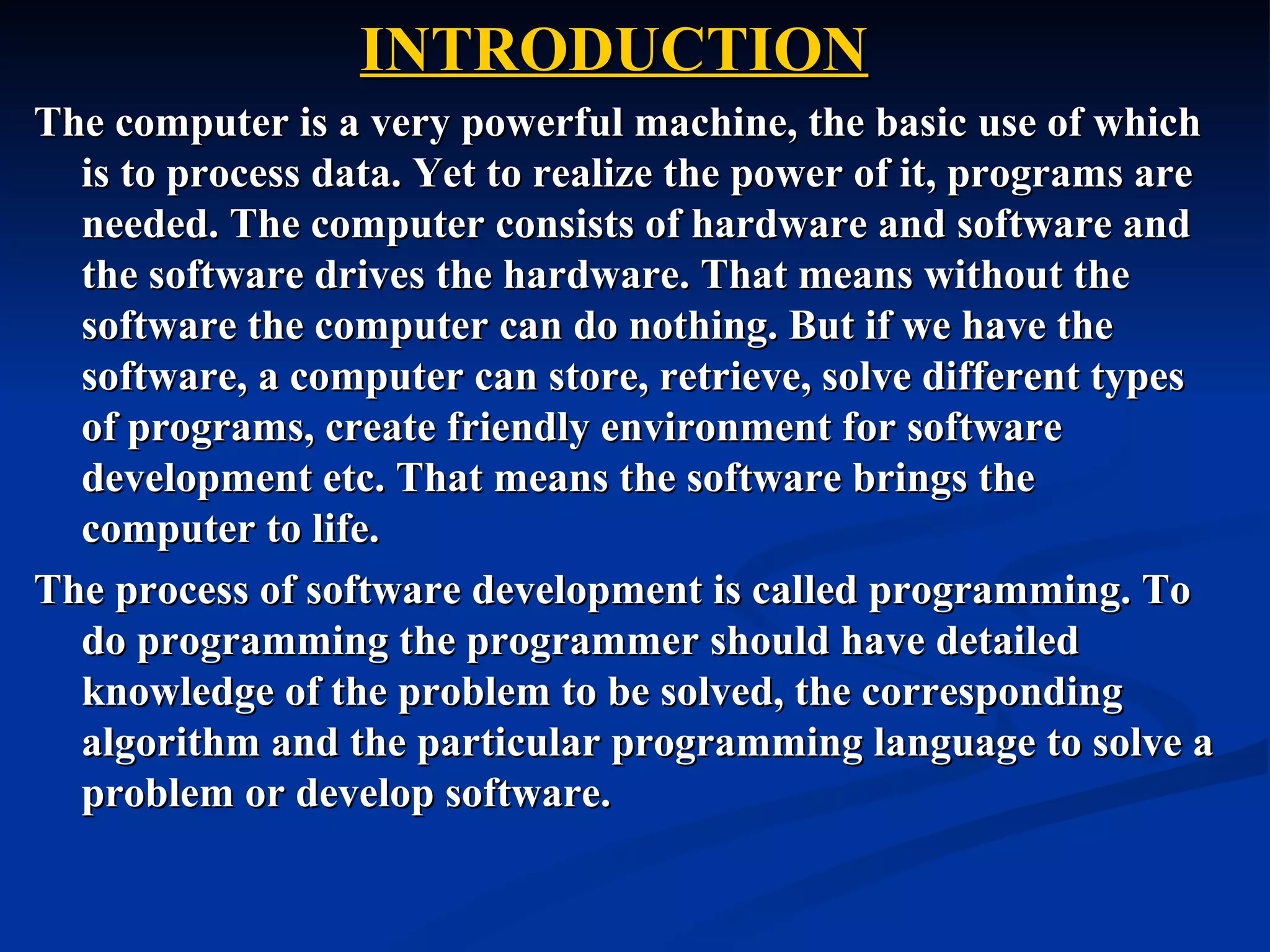INTRODUCTION
The computer is a very powerful machine, the basic use of which
  is to process data. Yet to realize the power of it, programs are
  needed. The computer consists of hardware and software and
  the software drives the hardware. That means without the
  software the computer can do nothing. But if we have the
  software, a computer can store, retrieve, solve different types
  of programs, create friendly environment for software
  development etc. That means the software brings the
  computer to life.
The process of software development is called programming. To
  do programming the programmer should have detailed
  knowledge of the problem to be solved, the corresponding
  algorithm and the particular programming language to solve a
  problem or develop software.
 