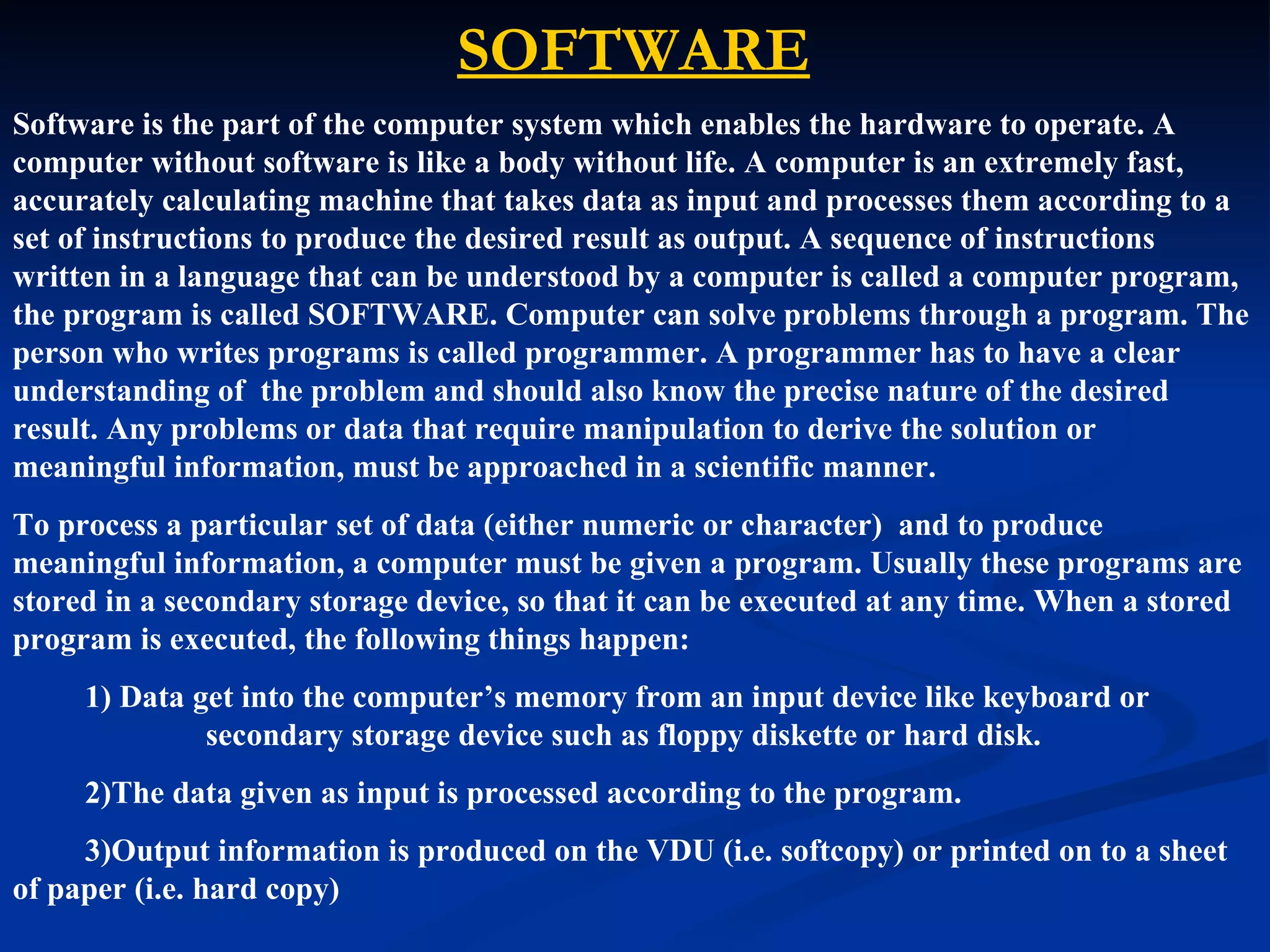 SOFTWARE
Software is the part of the computer system which enables the hardware to operate. A
computer without software is like a body without life. A computer is an extremely fast,
accurately calculating machine that takes data as input and processes them according to a
set of instructions to produce the desired result as output. A sequence of instructions
written in a language that can be understood by a computer is called a computer program,
the program is called SOFTWARE. Computer can solve problems through a program. The
person who writes programs is called programmer. A programmer has to have a clear
understanding of the problem and should also know the precise nature of the desired
result. Any problems or data that require manipulation to derive the solution or
meaningful information, must be approached in a scientific manner.
To process a particular set of data (either numeric or character) and to produce
meaningful information, a computer must be given a program. Usually these programs are
stored in a secondary storage device, so that it can be executed at any time. When a stored
program is executed, the following things happen:
     1) Data get into the computer’s memory from an input device like keyboard or
              secondary storage device such as floppy diskette or hard disk.
     2)The data given as input is processed according to the program.
     3)Output information is produced on the VDU (i.e. softcopy) or printed on to a sheet
of paper (i.e. hard copy)
 