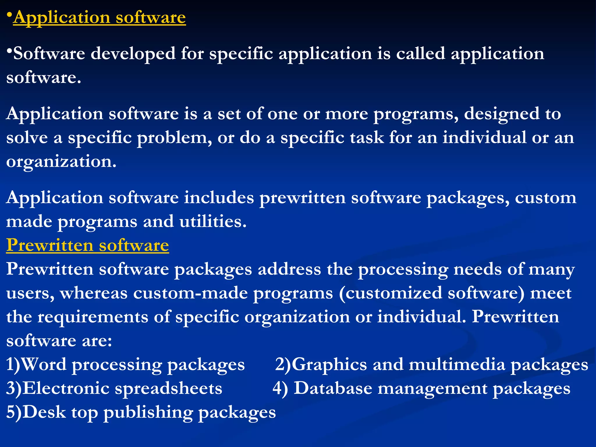•Application software
•Software developed for specific application is called application
software.
Application software is a set of one or more programs, designed to
solve a specific problem, or do a specific task for an individual or an
organization.
Application software includes prewritten software packages, custom
made programs and utilities.
Prewritten software
Prewritten software packages address the processing needs of many
users, whereas custom-made programs (customized software) meet
the requirements of specific organization or individual. Prewritten
software are:
1)Word processing packages      2)Graphics and multimedia packages
3)Electronic spreadsheets       4) Database management packages
5)Desk top publishing packages
 