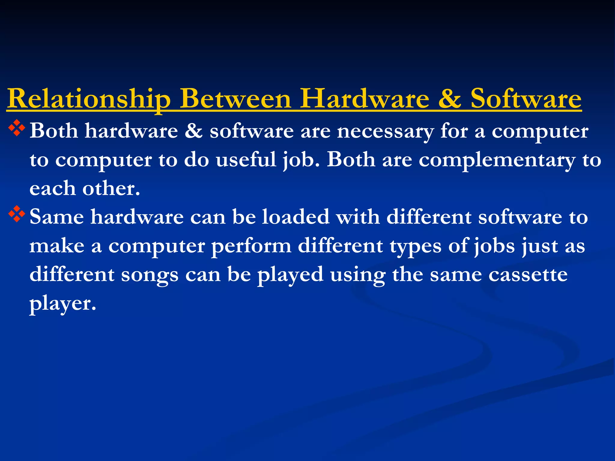 Relationship Between Hardware & Software
 Both hardware & software are necessary for a computer
  to computer to do useful job. Both are complementary to
  each other.
 Same hardware can be loaded with different software to
  make a computer perform different types of jobs just as
  different songs can be played using the same cassette
  player.
 