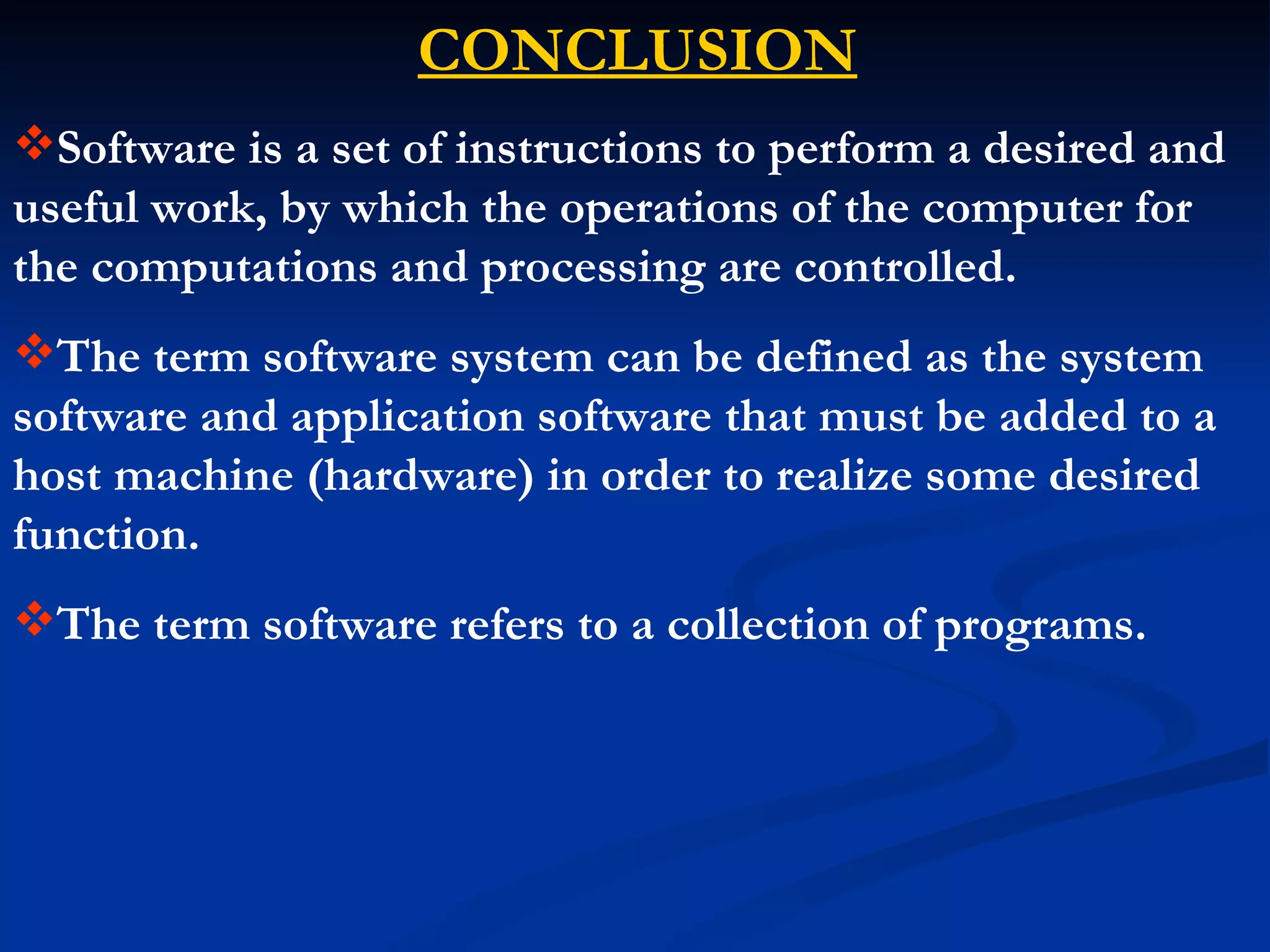 CONCLUSION
Software is a set of instructions to perform a desired and
useful work, by which the operations of the computer for
the computations and processing are controlled.
The term software system can be defined as the system
software and application software that must be added to a
host machine (hardware) in order to realize some desired
function.
The term software refers to a collection of programs.
 