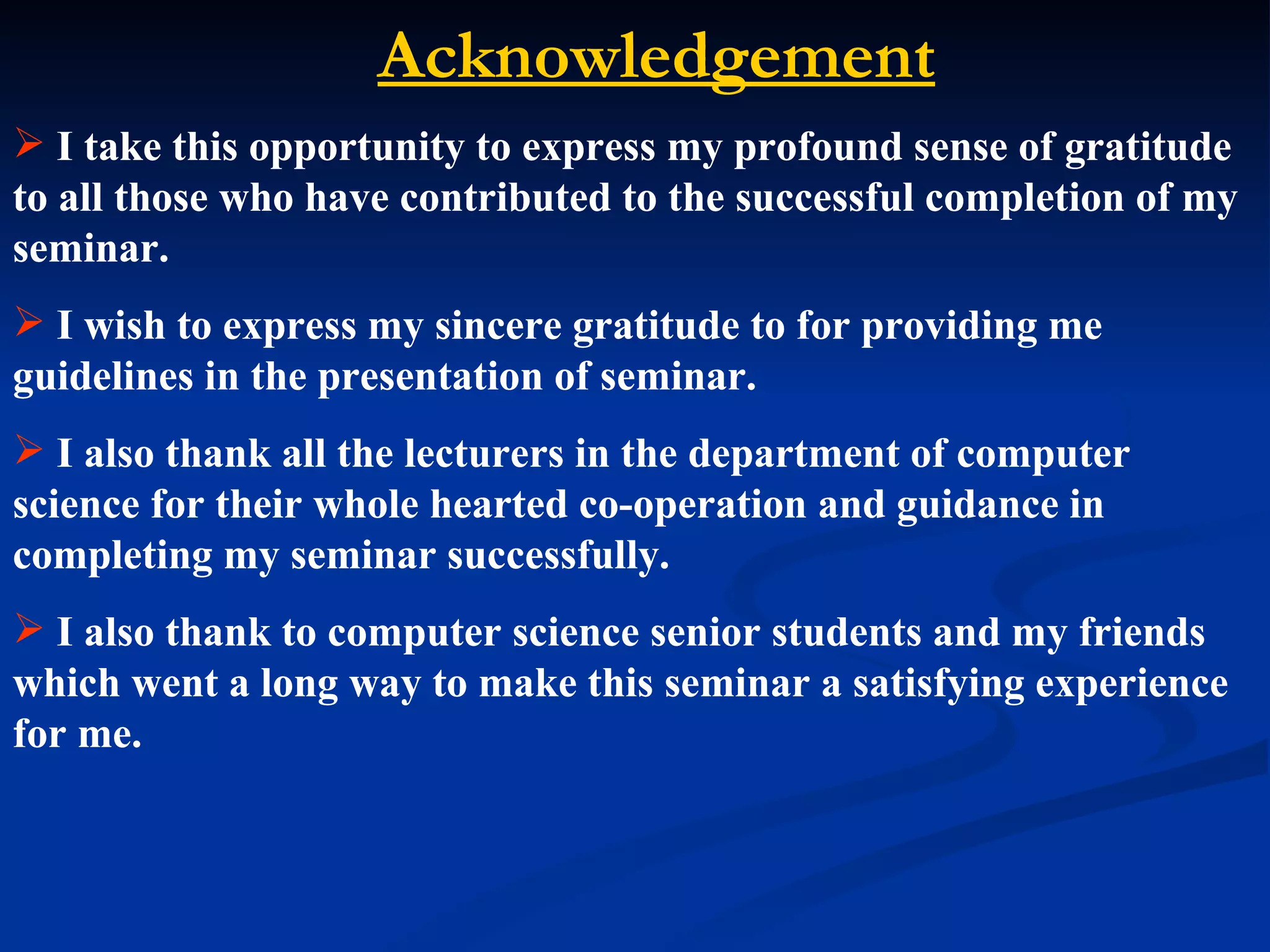 Acknowledgement
 I take this opportunity to express my profound sense of gratitude
to all those who have contributed to the successful completion of my
seminar.
 I wish to express my sincere gratitude to for providing me
guidelines in the presentation of seminar.
 I also thank all the lecturers in the department of computer
science for their whole hearted co-operation and guidance in
completing my seminar successfully.
 I also thank to computer science senior students and my friends
which went a long way to make this seminar a satisfying experience
for me.
 