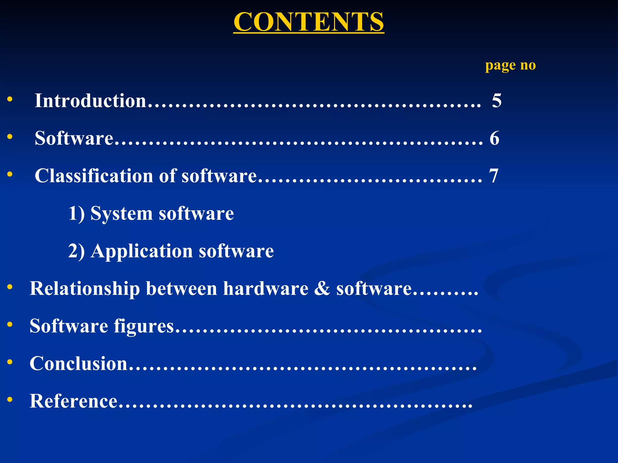 CONTENTS
                                                 page no

•   Introduction…………………………………………. 5
•   Software……………………………………………… 6
•   Classification of software…………………………… 7
      1) System software
      2) Application software
• Relationship between hardware & software……….
• Software figures………………………………………
• Conclusion……………………………………………
• Reference…………………………………………….
 