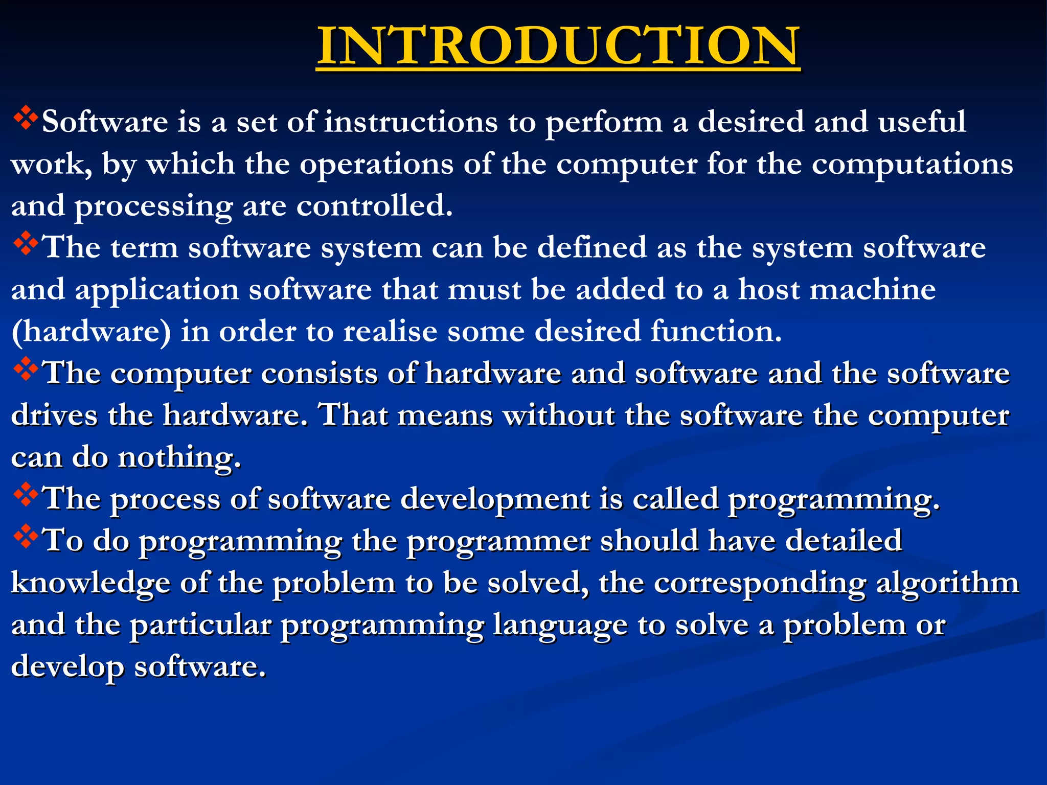 INTRODUCTION
Software is a set of instructions to perform a desired and useful
work, by which the operations of the computer for the computations
and processing are controlled.
The term software system can be defined as the system software
and application software that must be added to a host machine
(hardware) in order to realise some desired function.
The computer consists of hardware and software and the software
drives the hardware. That means without the software the computer
can do nothing.
The process of software development is called programming.
To do programming the programmer should have detailed
knowledge of the problem to be solved, the corresponding algorithm
and the particular programming language to solve a problem or
develop software.
 