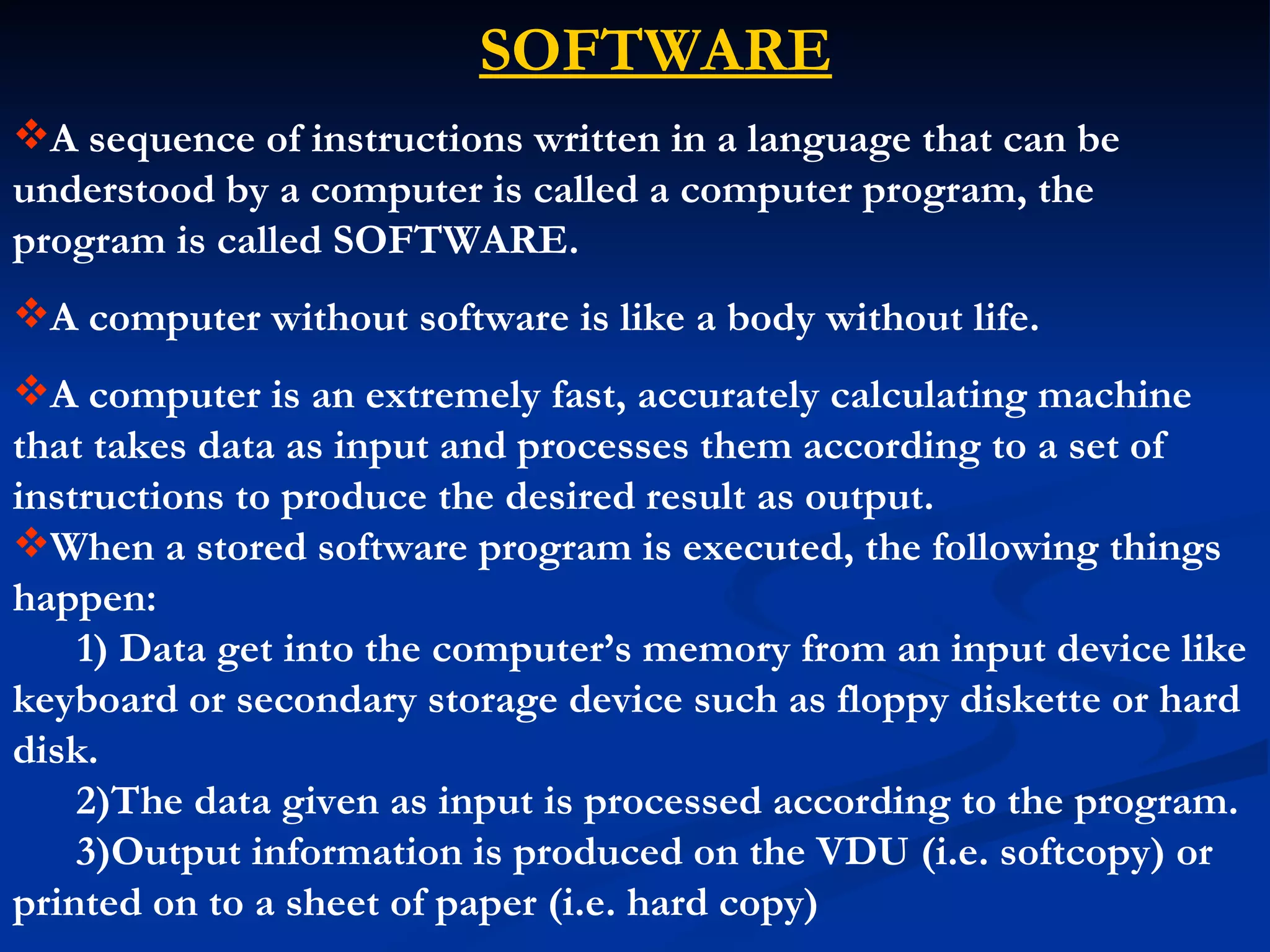 SOFTWARE
A sequence of instructions written in a language that can be
understood by a computer is called a computer program, the
program is called SOFTWARE.
A computer without software is like a body without life.
A computer is an extremely fast, accurately calculating machine
that takes data as input and processes them according to a set of
instructions to produce the desired result as output.
When a stored software program is executed, the following things
happen:
    1) Data get into the computer’s memory from an input device like
keyboard or secondary storage device such as floppy diskette or hard
disk.
    2)The data given as input is processed according to the program.
    3)Output information is produced on the VDU (i.e. softcopy) or
printed on to a sheet of paper (i.e. hard copy)
 