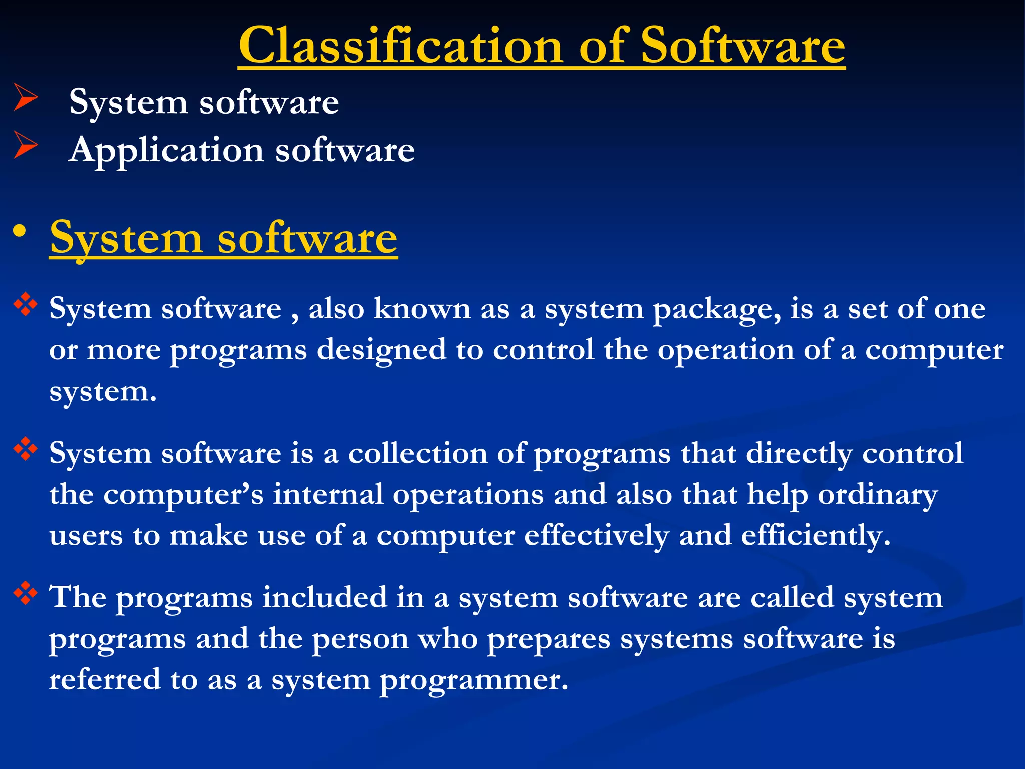 Classification of Software
 System software
 Application software

• System software
 System software , also known as a system package, is a set of one
  or more programs designed to control the operation of a computer
  system.
 System software is a collection of programs that directly control
  the computer’s internal operations and also that help ordinary
  users to make use of a computer effectively and efficiently.
 The programs included in a system software are called system
  programs and the person who prepares systems software is
  referred to as a system programmer.
 
