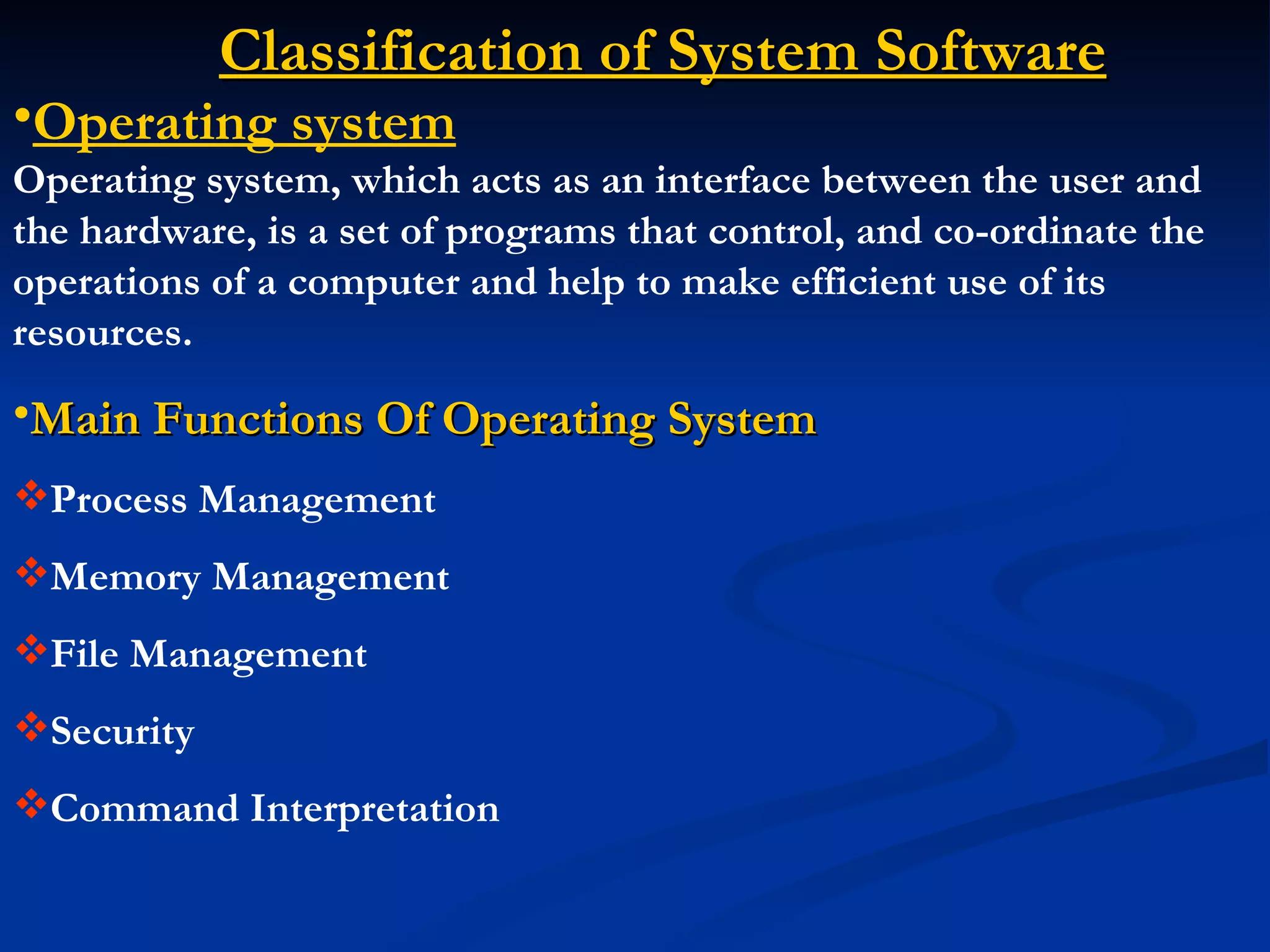 Classification of System Software
•Operating system
Operating system, which acts as an interface between the user and
the hardware, is a set of programs that control, and co-ordinate the
operations of a computer and help to make efficient use of its
resources.
•Main Functions Of Operating System
Process Management
Memory Management
File Management
Security
Command Interpretation
 