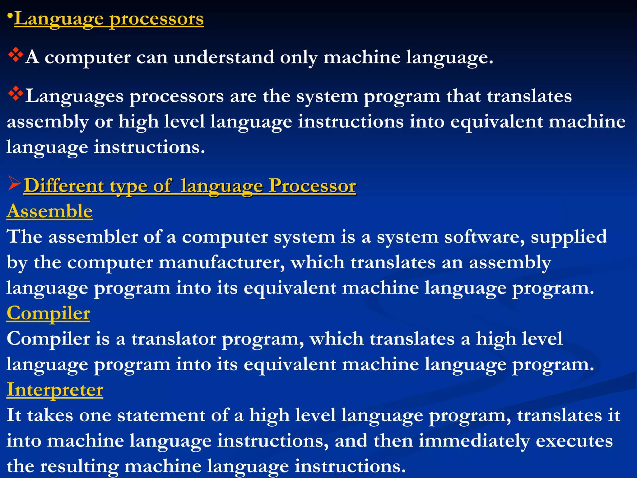 •Language processors
A computer can understand only machine language.
Languages processors are the system program that translates
assembly or high level language instructions into equivalent machine
language instructions.
Different type of language Processor
Assemble
The assembler of a computer system is a system software, supplied
by the computer manufacturer, which translates an assembly
language program into its equivalent machine language program.
Compiler
Compiler is a translator program, which translates a high level
language program into its equivalent machine language program.
Interpreter
It takes one statement of a high level language program, translates it
into machine language instructions, and then immediately executes
the resulting machine language instructions.
 