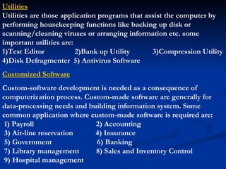 Utilities
Utilities are those application programs that assist the computer by
performing housekeeping functions like backing up disk or
scanning/cleaning viruses or arranging information etc. some
important utilities are:
1)Test Editor            2)Bank up Utility      3)Compression Utility
4)Disk Defragmenter 5) Antivirus Software
Customized Software
Custom-software development is needed as a consequence of
computerization process. Custom-made software are generally for
data-processing needs and building information system. Some
common application where custom-made software is required are:
 1) Payroll                 2) Accounting
 3) Air-line reservation    4) Insurance
 5) Government              6) Banking
 7) Library management      8) Sales and Inventory Control
 9) Hospital management
 