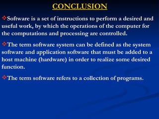 CONCLUSION
Software is a set of instructions to perform a desired and
useful work, by which the operations of the computer for
the computations and processing are controlled.
The term software system can be defined as the system
software and application software that must be added to a
host machine (hardware) in order to realize some desired
function.
The term software refers to a collection of programs.
 