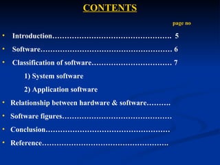 CONTENTS
                                                 page no

•   Introduction…………………………………………. 5
•   Software……………………………………………… 6
•   Classification of software…………………………… 7
      1) System software
      2) Application software
• Relationship between hardware & software……….
• Software figures………………………………………
• Conclusion……………………………………………
• Reference…………………………………………….
 