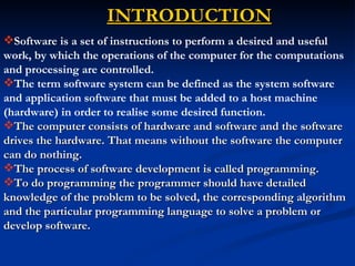 INTRODUCTION
Software is a set of instructions to perform a desired and useful
work, by which the operations of the computer for the computations
and processing are controlled.
The term software system can be defined as the system software
and application software that must be added to a host machine
(hardware) in order to realise some desired function.
The computer consists of hardware and software and the software
drives the hardware. That means without the software the computer
can do nothing.
The process of software development is called programming.
To do programming the programmer should have detailed
knowledge of the problem to be solved, the corresponding algorithm
and the particular programming language to solve a problem or
develop software.
 
