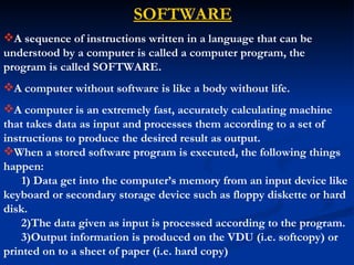 SOFTWARE
A sequence of instructions written in a language that can be
understood by a computer is called a computer program, the
program is called SOFTWARE.
A computer without software is like a body without life.
A computer is an extremely fast, accurately calculating machine
that takes data as input and processes them according to a set of
instructions to produce the desired result as output.
When a stored software program is executed, the following things
happen:
    1) Data get into the computer’s memory from an input device like
keyboard or secondary storage device such as floppy diskette or hard
disk.
    2)The data given as input is processed according to the program.
    3)Output information is produced on the VDU (i.e. softcopy) or
printed on to a sheet of paper (i.e. hard copy)
 
