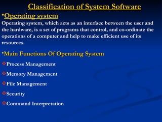 Classification of System Software
•Operating system
Operating system, which acts as an interface between the user and
the hardware, is a set of programs that control, and co-ordinate the
operations of a computer and help to make efficient use of its
resources.
•Main Functions Of Operating System
Process Management
Memory Management
File Management
Security
Command Interpretation
 