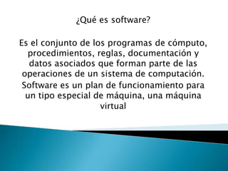 ¿Qué es software?

Es el conjunto de los programas de cómputo,
  procedimientos, reglas, documentación y
   datos asociados que forman parte de las
 operaciones de un sistema de computación.
 Software es un plan de funcionamiento para
  un tipo especial de máquina, una máquina
                    virtual
 